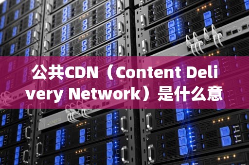 公共CDN（Content Delivery Network）是什么意思？公共CDN什么意思