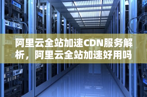 阿里云全站加速CDN服务解析，阿里云全站加速好用吗