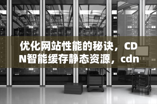 优化网站性能的秘诀，CDN智能缓存静态资源，cdn智能缓存静态资源是什么