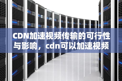 CDN加速视频传输的可行性与影响，cdn可以加速视频吗