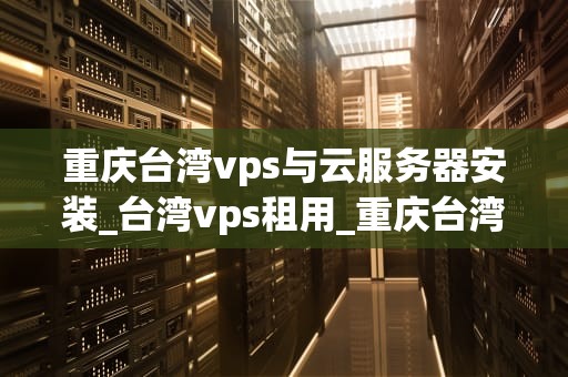 重庆台湾vps与云服务器安装_台湾vps租用_重庆台湾VPS与云服务器安装指南