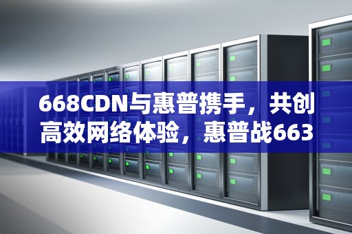 668CDN与惠普携手，共创高效网络体验，惠普战663代参数