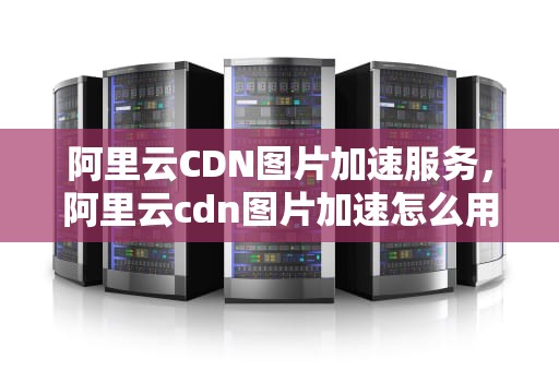 阿里云CDN图片加速服务，阿里云cdn图片加速怎么用
