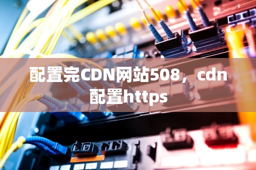 配置完CDN网站508，cdn配置https