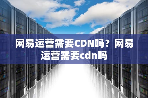 网易运营需要CDN吗？网易运营需要cdn吗