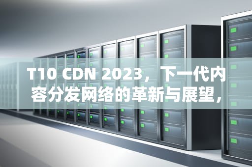 T10 CDN 2023，下一代内容分发网络的革新与展望，t10cdn2020