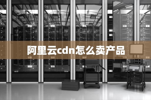 阿里云cdn怎么卖产品