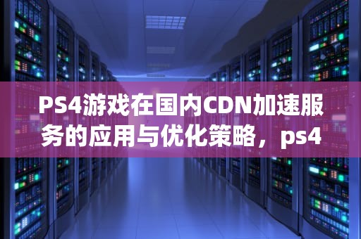 PS4游戏在国内CDN加速服务的应用与优化策略，ps4国内dns