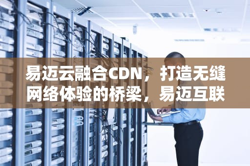 易迈云融合CDN，打造无缝网络体验的桥梁，易迈互联云服务器