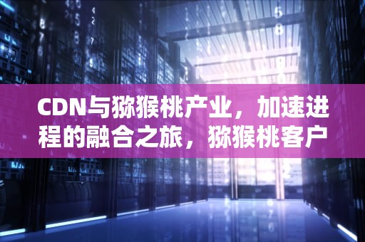 CDN与猕猴桃产业，加速进程的融合之旅，猕猴桃客户端