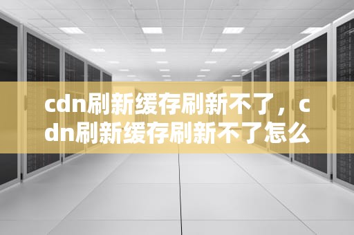 cdn刷新缓存刷新不了，cdn刷新缓存刷新不了怎么办