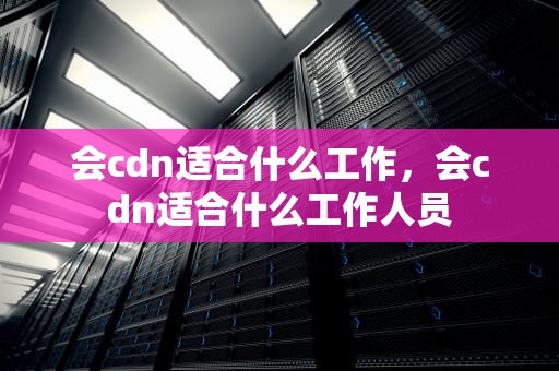 会cdn适合什么工作，会cdn适合什么工作人员