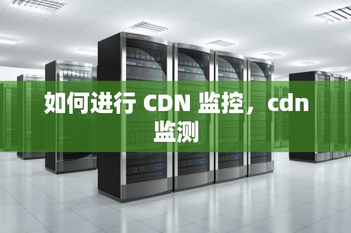 如何进行 CDN 监控，cdn监测
