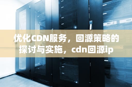 优化CDN服务，回源策略的探讨与实施，cdn回源ip