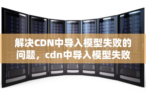 解决CDN中导入模型失败的问题，cdn中导入模型失败怎么办