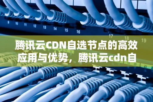 腾讯云CDN自选节点的高效应用与优势，腾讯云cdn自选节点是什么