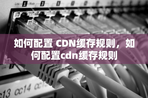 如何配置 CDN缓存规则，如何配置cdn缓存规则
