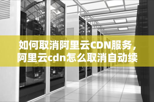 如何取消阿里云CDN服务，阿里云cdn怎么取消自动续费
