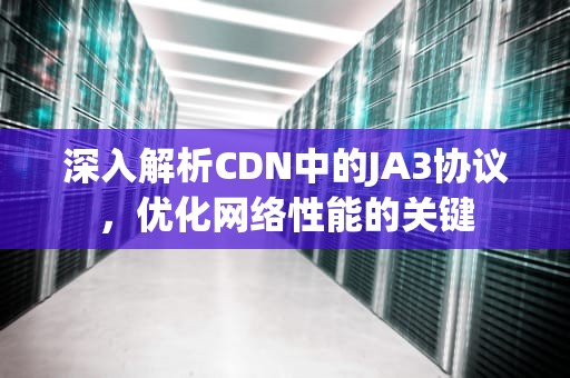 深入解析CDN中的JA3协议，优化网络性能的关键