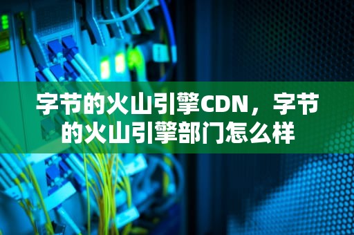 字节的火山引擎CDN，字节的火山引擎部门怎么样