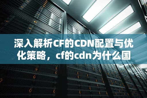 深入解析CF的CDN配置与优化策略，cf的cdn为什么国内那么慢