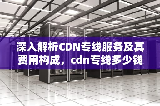 深入解析CDN专线服务及其费用构成，cdn专线多少钱一月
