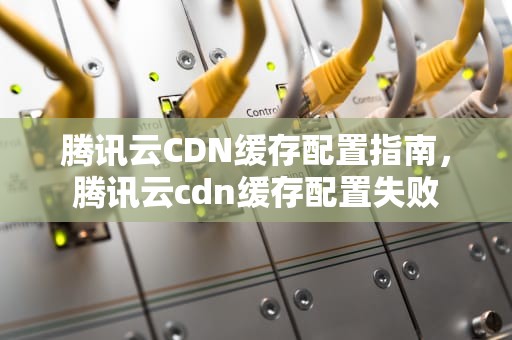 腾讯云CDN缓存配置指南，腾讯云cdn缓存配置失败