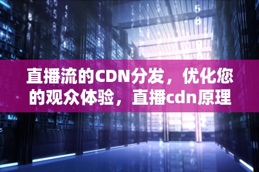 直播流的CDN分发，优化您的观众体验，直播cdn原理
