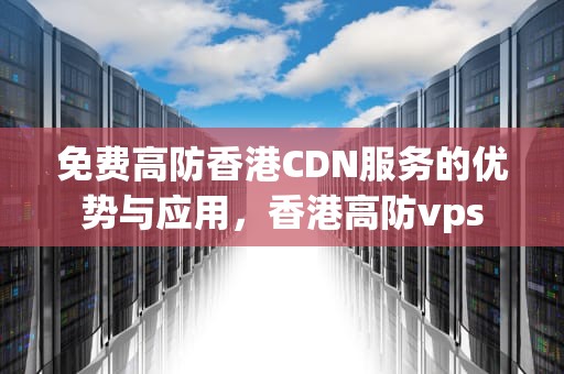 免费高防香港CDN服务的优势与应用，香港高防vps