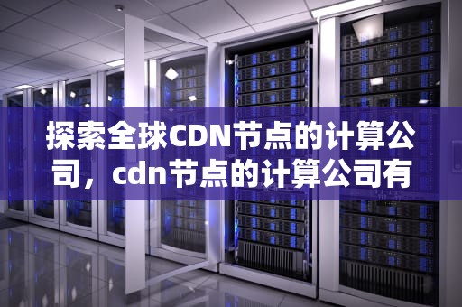 探索全球CDN节点的计算公司，cdn节点的计算公司有哪些