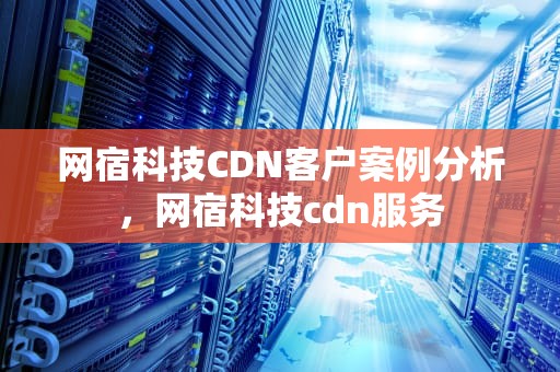 网宿科技CDN客户案例分析，网宿科技cdn服务