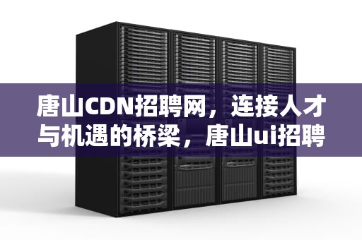 唐山CDN招聘网，连接人才与机遇的桥梁，唐山ui招聘