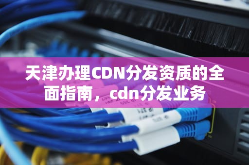 天津办理CDN分发资质的全面指南，cdn分发业务