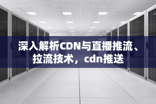 深入解析CDN与直播推流、拉流技术，cdn推送