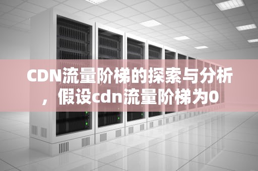 CDN流量阶梯的探索与分析，假设cdn流量阶梯为0