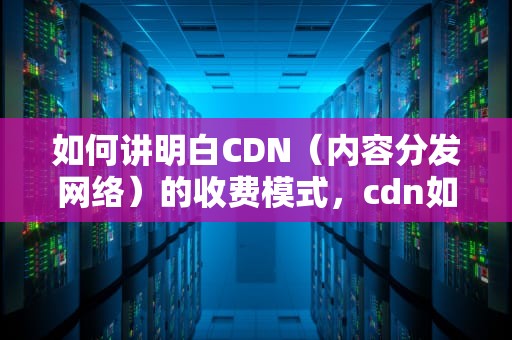 如何讲明白CDN（内容分发网络）的收费模式，cdn如何收费