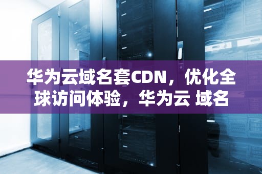 华为云域名套CDN，优化全球访问体验，华为云 域名
