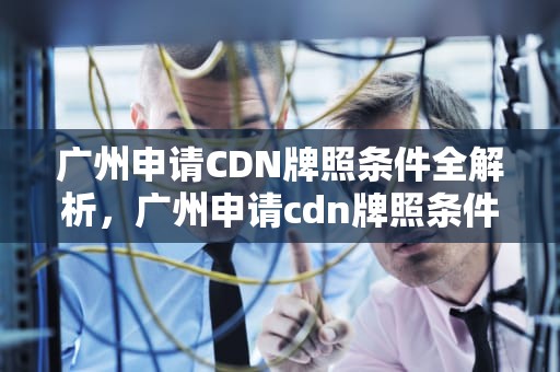 广州申请CDN牌照条件全解析，广州申请cdn牌照条件是什么