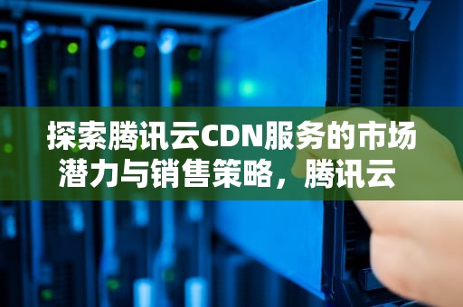 探索腾讯云CDN服务的市场潜力与销售策略，腾讯云 cdn价格