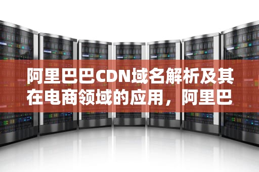 阿里巴巴CDN域名解析及其在电商领域的应用，阿里巴巴cdn域名是什么