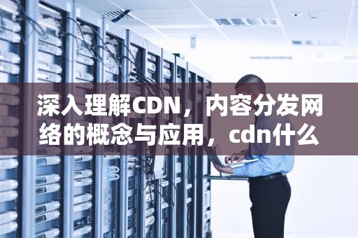 深入理解CDN，内容分发网络的概念与应用，cdn什么意思?