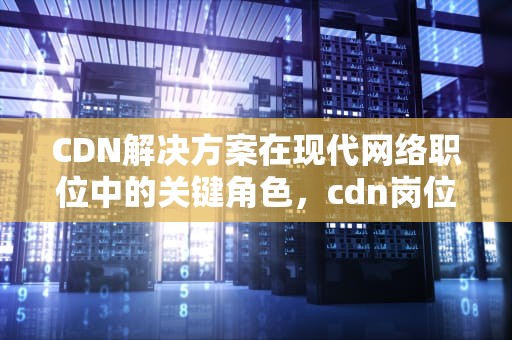 CDN解决方案在现代网络职位中的关键角色，cdn岗位