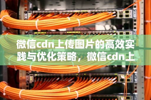 微信cdn上传图片的高效实践与优化策略，微信cdn上传图片失败