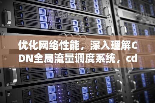 优化网络性能，深入理解CDN全局流量调度系统，cdn全局流量调度系统有哪些