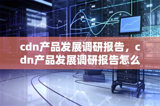 cdn产品发展调研报告，cdn产品发展调研报告怎么写