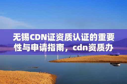 无锡CDN证资质认证的重要性与申请指南，cdn资质办理
