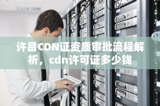 许昌CDN证资质审批流程解析，cdn许可证多少钱