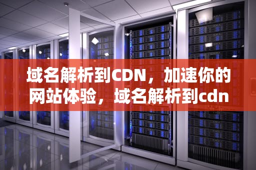 域名解析到CDN，加速你的网站体验，域名解析到cdn别名还怎么打开网站