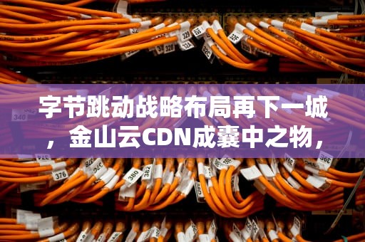 字节跳动战略布局再下一城，金山云CDN成囊中之物，金山云 字节跳动
