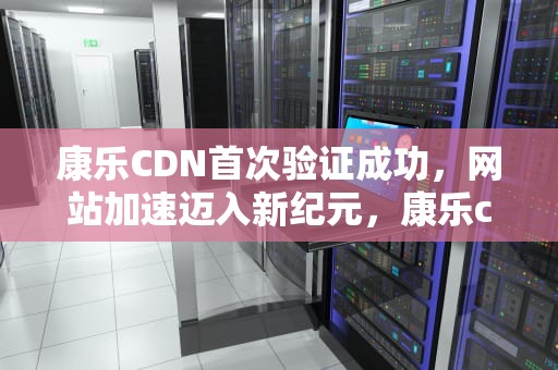 康乐CDN首次验证成功，网站加速迈入新纪元，康乐cdn怎么用